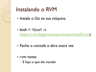 Instalando o RVM
—  Instale   o Git na sua máquina

—  bash
       < <(curl –s
  https://rvm.beginrescueend.com/install/rvm)

—  Feche     o console e abra outra vez

—  rvm    notes
  ◦  E faça o que ele mandar
 