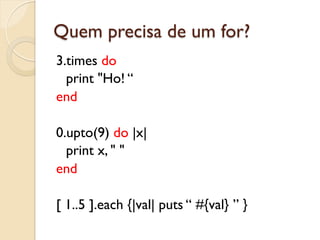 Quem precisa de um for?
3.times do
  print "Ho! “
end

0.upto(9) do |x|
  print x, " "
end

[ 1..5 ].each {|val| puts “ #{val} ” }
 