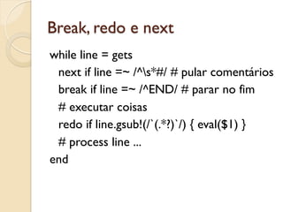Break, redo e next
while line = gets
 next if line =~ /^s*#/ # pular comentários
 break if line =~ /^END/ # parar no fim
 # executar coisas
 redo if line.gsub!(/`(.*?)`/) { eval($1) }
 # process line ...
end
 