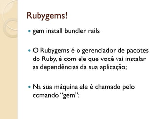 Rubygems!
—  gem   install bundler rails

—  ORubygems é o gerenciador de pacotes
  do Ruby, é com ele que você vai instalar
  as dependências da sua aplicação;

—  Na
     sua máquina ele é chamado pelo
  comando “gem”;
 