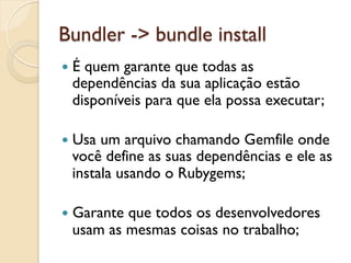 Bundler -> bundle install
—  É
    quem garante que todas as
  dependências da sua aplicação estão
  disponíveis para que ela possa executar;

—  Usaum arquivo chamando Gemfile onde
  você define as suas dependências e ele as
  instala usando o Rubygems;

—  Garante
          que todos os desenvolvedores
  usam as mesmas coisas no trabalho;
 