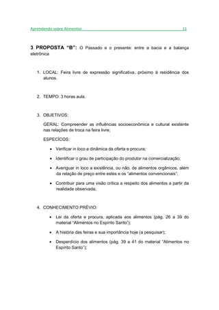 Aprendendo sobre Alimentos_______________________________________________11



3 PROPOSTA “B”: O Passado e o presente: entre a bacia e a balança
eletrônica



   1. LOCAL: Feira livre de expressão significativa, próximo à residência dos
      alunos.



   2. TEMPO: 3 horas aula.



   3. OBJETIVOS:

      GERAL: Compreender as influências socioeconômica e cultural existente
      nas relações de troca na feira livre;

      ESPECÍCOS:

             • Verificar in loco a dinâmica da oferta e procura;

             • Identificar o grau de participação do produtor na comercialização;

             • Averiguar in loco a existência, ou não, de alimentos orgânicos, além
               da relação de preço entre estes e os “alimentos convencionais”;

             • Contribuir para uma visão crítica a respeito dos alimentos a partir da
               realidade observada;



   4. CONHECIMENTO PRÉVIO:

             •   Lei da oferta e procura, aplicada aos alimentos (pág. 26 a 39 do
                 material “Alimentos no Espírito Santo”);

             •   A história das feiras e sua importância hoje (a pesquisar);

             •   Desperdício dos alimentos (pág. 39 a 41 do material “Alimentos no
                 Espírito Santo”);
 