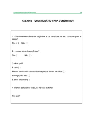 Aprendendo sobre Alimentos_______________________________________________14



             ANEXO B - QUESTIONÁRIO PARA CONSUMIDOR




1 - Você conhece alimentos orgânicos e os benefícios de seu consumo para a
saúde?

Sim ( )      Não ( )



2 - compra alimentos orgânicos?

Sim ( )         Não ( )



3 – Por quê?

É caro ( )

Mesmo sendo mais caro compensa porque é mais saudável ( )

Não liga para isso ( )

É difícil encontrar ( )



4–Prefere comprar no inicio, ou no final da feira?



Por quê?
 