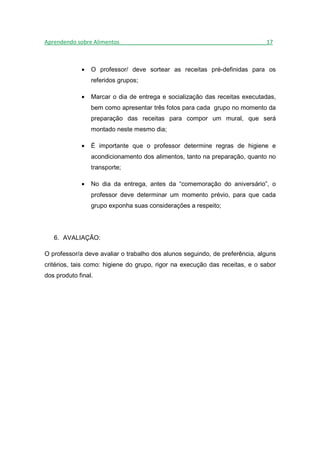 Aprendendo sobre Alimentos_______________________________________________17



             •   O professor/ deve sortear as receitas pré-definidas para os
                 referidos grupos;

             •   Marcar o dia de entrega e socialização das receitas executadas,
                 bem como apresentar três fotos para cada grupo no momento da
                 preparação das receitas para compor um mural, que será
                 montado neste mesmo dia;

             •   É importante que o professor determine regras de higiene e
                 acondicionamento dos alimentos, tanto na preparação, quanto no
                 transporte;

             •   No dia da entrega, antes da “comemoração do aniversário”, o
                 professor deve determinar um momento prévio, para que cada
                 grupo exponha suas considerações a respeito;




   6. AVALIAÇÃO:

O professor/a deve avaliar o trabalho dos alunos seguindo, de preferência, alguns
critérios, tais como: higiene do grupo, rigor na execução das receitas, e o sabor
dos produto final.
 