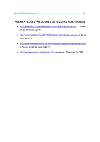 Aprendendo sobre Alimentos_______________________________________________18



ANEXO A - SUGESTÃO DE SITES DE RECEITAS ALTERNATIVAS
   • http://www.unirio.br/gastronomiavancada/preparacaointegral.htm,   Acesso
      em 20 de maio de 2010.

   • http://www.scribd.com/doc/7079031/receitas-alternativas, Acesso em 20 de
      maio de 2010.

   • http://www.scribd.com/doc/8194308/Coletnea-2-Receitas-Alternativas-Parte-
      1, Acesso em 20 de maio de 2010.

   • http://www.apoema.com.br/receitas.htm, Acesso em 20 de maio de 2010.
 