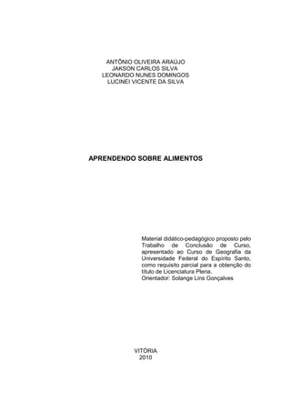 ANTÔNIO OLIVEIRA ARAÚJO
      JAKSON CARLOS SILVA
   LEONARDO NUNES DOMINGOS
     LUCINEI VICENTE DA SILVA




APRENDENDO SOBRE ALIMENTOS




              Material didático-pedagógico proposto pelo
              Trabalho de Conclusão de Curso,
              apresentado ao Curso de Geografia da
              Universidade Federal do Espírito Santo,
              como requisito parcial para a obtenção do
              título de Licenciatura Plena.
              Orientador: Solange Lins Gonçalves




            VITÓRIA
              2010
 