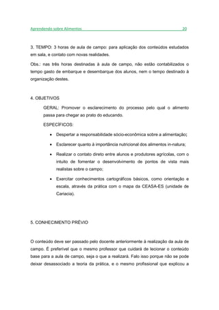Aprendendo sobre Alimentos_______________________________________________20



3. TEMPO: 3 horas de aula de campo: para aplicação dos conteúdos estudados
em sala, e contato com novas realidades.

Obs.: nas três horas destinadas à aula de campo, não estão contabilizados o
tempo gasto de embarque e desembarque dos alunos, nem o tempo destinado à
organização destes.



4. OBJETIVOS

      GERAL: Promover o esclarecimento do processo pelo qual o alimento
      passa para chegar ao prato do educando.

      ESPECÍFICOS:

         •   Despertar a responsabilidade sócio-econômica sobre a alimentação;

         •   Esclarecer quanto à importância nutricional dos alimentos in-natura;

         •   Realizar o contato direto entre alunos e produtores agrícolas, com o
             intuito de fomentar o desenvolvimento de pontos de vista mais
             realistas sobre o campo;

         •   Exercitar conhecimentos cartográficos básicos, como orientação e
             escala, através da prática com o mapa da CEASA-ES (unidade de
             Cariacia).




5. CONHECIMENTO PRÉVIO



O conteúdo deve ser passado pelo docente anteriormente à realização da aula de
campo. É preferível que o mesmo professor que cuidará de lecionar o conteúdo
base para a aula de campo, seja o que a realizará. Falo isso porque não se pode
deixar desassociado a teoria da prática, e o mesmo profissional que explicou a
 