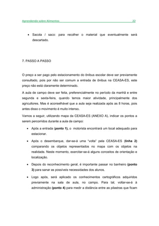 Aprendendo sobre Alimentos_______________________________________________22



   •   Sacola / saco: para recolher o material que eventualmente será
       descartado.




7. PASSO A PASSO



O preço a ser pago pelo estacionamento do ônibus escolar deve ser previamente
consultado, pois por não ser comum a entrada de ônibus na CEASA-ES, este
preço não está claramente determinado.

A aula de campo deve ser feita, preferencialmente no período da manhã e entre
segunda e sexta-feira, quando temos maior atividade, principalmente dos
agricultores. Mas é aconselhável que a aula seja realizada após as 8 horas, pois
antes disso o movimento é muito intenso.

Vamos a seguir, utilizando mapa da CEASA-ES (ANEXO A), indicar os pontos a
serem percorridos durante a aula de campo:

   •   Após a entrada (ponto 1), o motorista encontrará um local adequado para
       estacionar.

   •   Após o desembarque, dar-se-á uma “volta” pela CEASA-ES (linha 2)
       comparando os objetos representados no mapa com os objetos na
       realidade. Neste momento, exercitar-se-á alguns conceitos de orientação e
       localização.

   •   Depois do reconhecimento geral, é importante passar no banheiro (ponto
       3) para sanar as possíveis necessidades dos alunos.

   •   Logo após, será aplicado os conhecimentos cartográficos adquiridos
       previamente na sala de aula, no campo. Para tal, voltar-se-á à
       administração (ponto 4) para medir a distância entre as pilastras que ficam
 