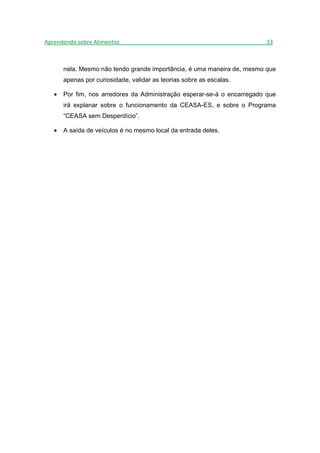 Aprendendo sobre Alimentos_______________________________________________23



       nela. Mesmo não tendo grande importância, é uma maneira de, mesmo que
       apenas por curiosidade, validar as teorias sobre as escalas.

   •   Por fim, nos arredores da Administração esperar-se-á o encarregado que
       irá explanar sobre o funcionamento da CEASA-ES, e sobre o Programa
       “CEASA sem Desperdício”.

   •   A saída de veículos é no mesmo local da entrada deles.
 