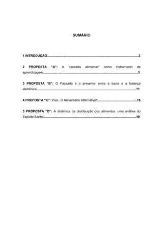 SUMÁRIO




1 INTRODUÇÃO.......................................................................................................3


2     PROPOSTA                “A”:       A      “cruzada          alimentar”         como         instrumento            de
aprendizagem...........................................................................................................5


3 PROPOSTA “B”: O Passado e o presente: entre a bacia e a balança
eletrônica................................................................................................................11


4 PROPOSTA “C”: Viva...O Aniversário Alternativo!.............................................16


5 PROPOSTA “D”: A dinâmica da distribuição dos alimentos: uma análise do
Espírito Santo.........................................................................................................19
 