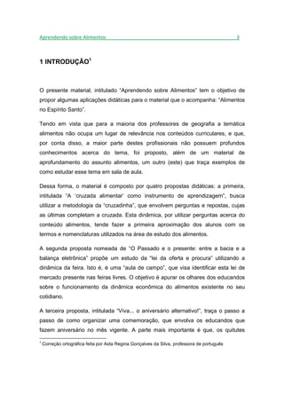 Aprendendo sobre Alimentos_______________________________________________3



1 INTRODUÇÃO1



O presente material, intitulado “Aprendendo sobre Alimentos” tem o objetivo de
propor algumas aplicações didáticas para o material que o acompanha: “Alimentos
no Espírito Santo”.

Tendo em vista que para a maioria dos professores de geografia a temática
alimentos não ocupa um lugar de relevância nos conteúdos curriculares, e que,
por conta disso, a maior parte destes profissionais não possuem profundos
conhecimentos acerca do tema, foi proposto, além de um material de
aprofundamento do assunto alimentos, um outro (este) que traça exemplos de
como estudar esse tema em sala de aula.

Dessa forma, o material é composto por quatro propostas didáticas: a primeira,
intitulada “A ‘cruzada alimentar’ como instrumento de aprendizagem”, busca
utilizar a metodologia da “cruzadinha”, que envolvem perguntas e repostas, cujas
as últimas completam a cruzada. Esta dinâmica, por utilizar perguntas acerca do
conteúdo alimentos, tende fazer a primeira aproximação dos alunos com os
termos e nomenclaturas utilizados na área de estudo dos alimentos.

A segunda proposta nomeada de “O Passado e o presente: entre a bacia e a
balança eletrônica” propõe um estudo da “lei da oferta e procura” utilizando a
dinâmica da feira. Isto é, é uma “aula de campo”, que visa identificar esta lei de
mercado presente nas feiras livres. O objetivo é apurar os olhares dos educandos
sobre o funcionamento da dinâmica econômica do alimentos existente no seu
cotidiano.

A terceira proposta, intitulada “Viva... o aniversário alternativo!”, traça o passo a
passo de como organizar uma comemoração, que envolva os educandos que
fazem aniversário no mês vigente. A parte mais importante é que, os quitutes

1
    Correção ortográfica feita por Aida Regina Gonçalves da Silva, professora de português
 