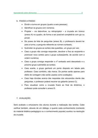 Aprendendo sobre Alimentos_______________________________________________6



   6. PASSO A PASSO:
        •     Dividir a turma em grupos (quatro a seis pessoas);
        •     Identificar os grupos com números;
        •     Projetar – via data-show, ou retroprojetor – a cruzada em branco
              (anexo A) no quadro, de forma a ser possível completá-la com giz ou
              pincel;
        •     De posse da lista de perguntas (anexo B), o professor/a deverá ler
              para a turma, a pergunta referente ao número sorteado;
        •     Submeter os grupos ao sorteio das questões, um grupo por vez;
        •     Caso o grupo não consiga responder, devolver a fixa ao recipiente e
              promover novo sorteio para o grupo subseqüente, de acordo com a
              ordem numérica;
        •     Caso o grupo consiga responder o nº sorteado será descartado e o
              próximo grupo submetido ao sorteio;
        •     Caso acerte, o grupo ganhará um ponto disposto em tabela pelo
              professor. Caso contrário, não marca. Os pontos serão apenas para
              efeito de contagem (não serão usados como avaliação);
        •     Caso haja dúvidas acerca das respostas dos educandos diante das
              perguntas, o professor poderá recorrer ao gabarito (anexo C);
        •     Para visualizar como a cruzada ficará ao final da dinâmica, o
              professor pode consultar o anexo D.




   7. AVALIAÇÃO:


Será avaliado o entusiasmo dos alunos durante a realização das tarefas. Cabe
verificar também, através de um diálogo, o quanto cada conhecimento (conteúdo
do material didático-pedagógico ou o conhecimento popular) auxiliou na resolução
da cruzada.
 