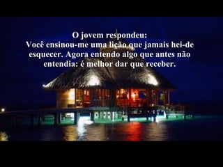 O jovem respondeu: Você ensinou-me uma lição que jamais hei-de esquecer. Agora entendo algo que antes não entendia: é melhor dar que receber. 