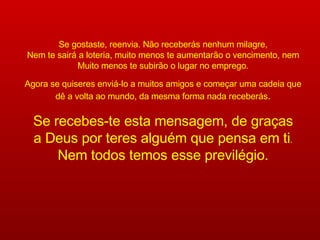 Se gostaste, reenvia. Não receberás nenhum milagre, Nem te sairá a loteria, muito menos te aumentarão o vencimento, nem Muito menos te subirão o lugar no emprego. Agora se quiseres enviá-lo a muitos amigos e começar uma cadeia que dê a volta ao mundo, da mesma forma nada receberás . Se recebes-te esta mensagem, de graças a Deus por teres alguém que pensa em ti . Nem todos temos esse previlégio. 