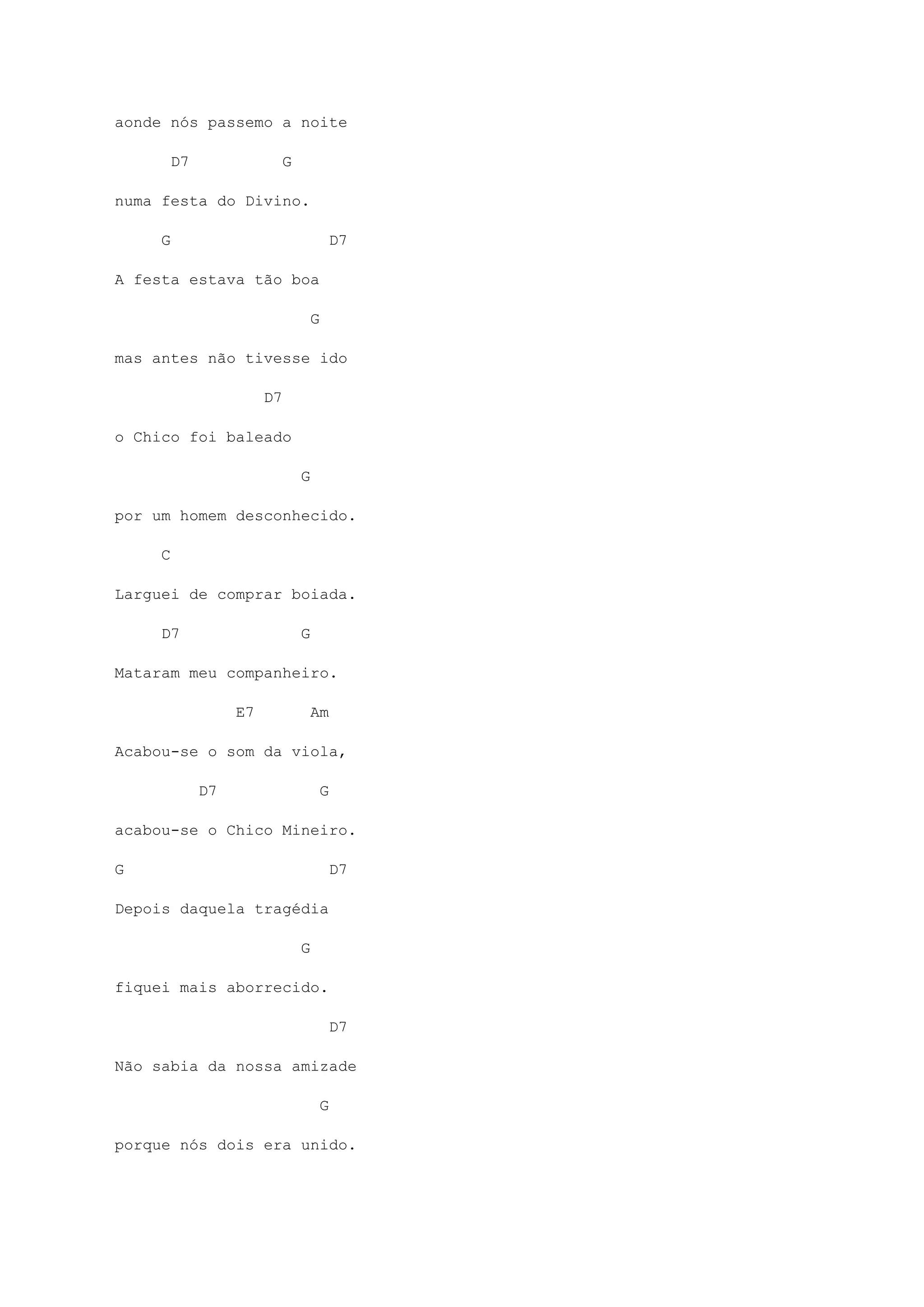 aonde nós passemo a noite
D7 G
numa festa do Divino.
G D7
A festa estava tão boa
G
mas antes não tivesse ido
D7
o Chico foi baleado
G
por um homem desconhecido.
C
Larguei de comprar boiada.
D7 G
Mataram meu companheiro.
E7 Am
Acabou-se o som da viola,
D7 G
acabou-se o Chico Mineiro.
G D7
Depois daquela tragédia
G
fiquei mais aborrecido.
D7
Não sabia da nossa amizade
G
porque nós dois era unido.
 