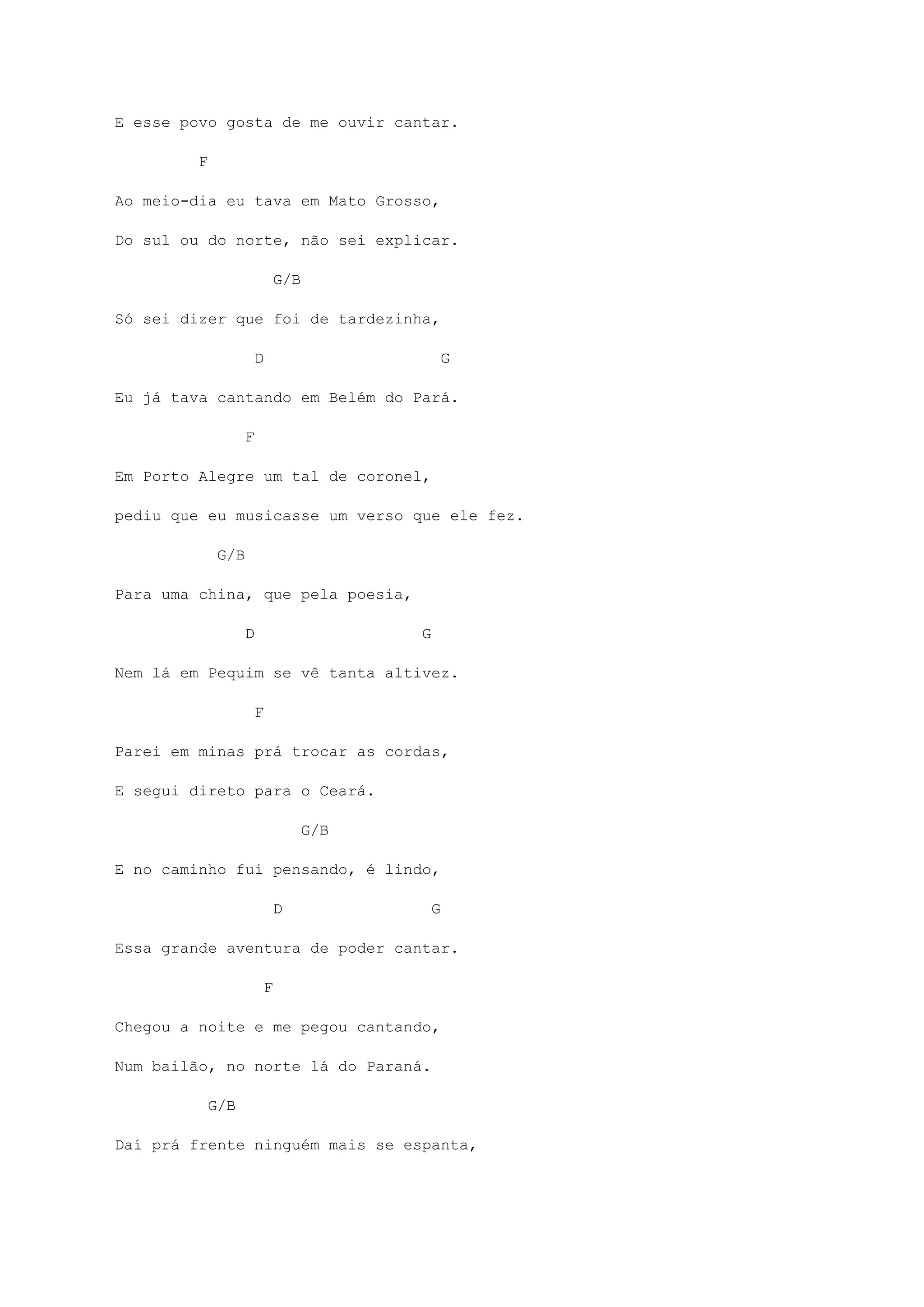 E esse povo gosta de me ouvir cantar.
F
Ao meio-dia eu tava em Mato Grosso,
Do sul ou do norte, não sei explicar.
G/B
Só sei dizer que foi de tardezinha,
D G
Eu já tava cantando em Belém do Pará.
F
Em Porto Alegre um tal de coronel,
pediu que eu musicasse um verso que ele fez.
G/B
Para uma china, que pela poesia,
D G
Nem lá em Pequim se vê tanta altivez.
F
Parei em minas prá trocar as cordas,
E segui direto para o Ceará.
G/B
E no caminho fui pensando, é lindo,
D G
Essa grande aventura de poder cantar.
F
Chegou a noite e me pegou cantando,
Num bailão, no norte lá do Paraná.
G/B
Daí prá frente ninguém mais se espanta,
 