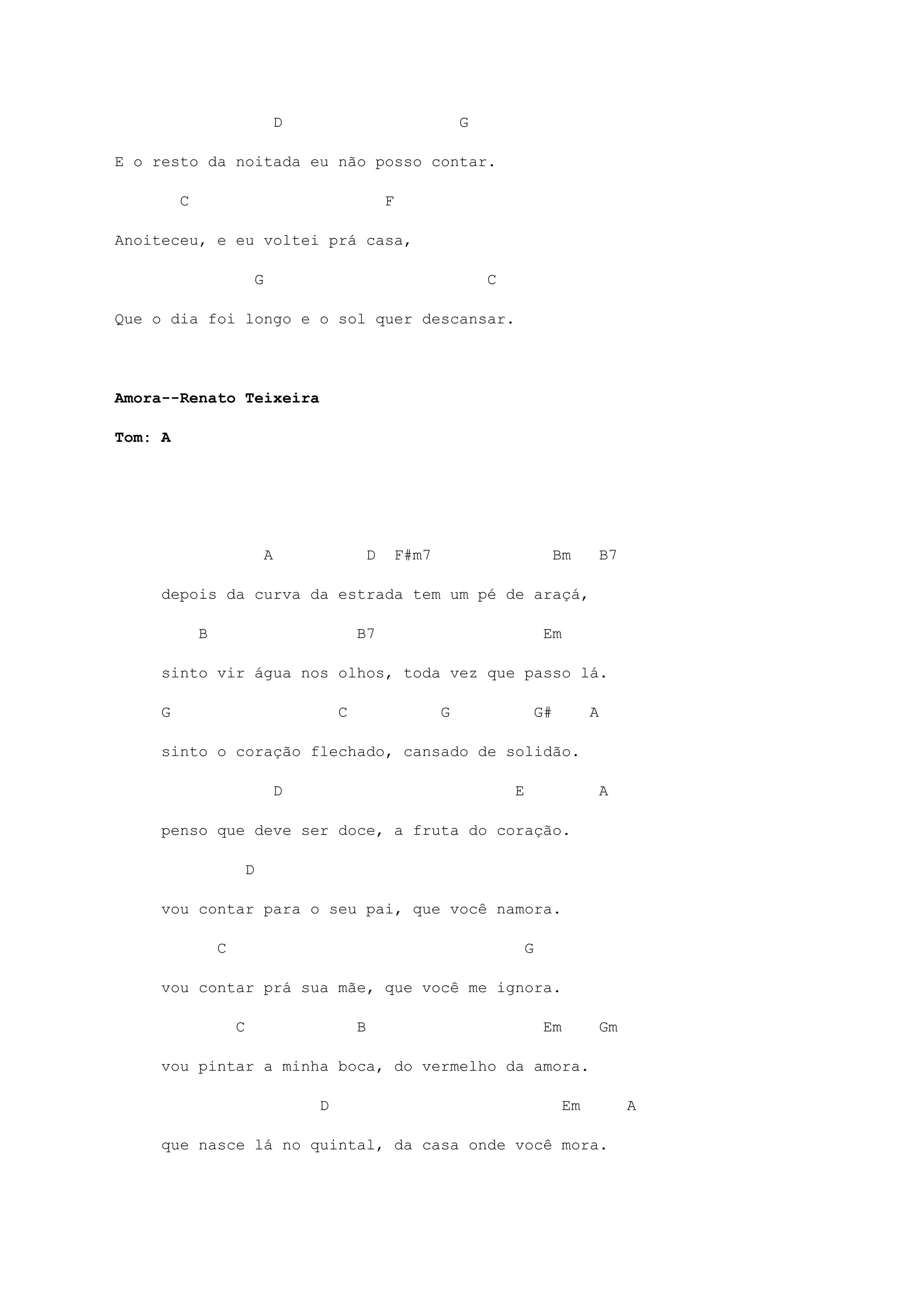 D G
E o resto da noitada eu não posso contar.
C F
Anoiteceu, e eu voltei prá casa,
G C
Que o dia foi longo e o sol quer descansar.
Amora--Renato Teixeira
Tom: A
A D F#m7 Bm B7
depois da curva da estrada tem um pé de araçá,
B B7 Em
sinto vir água nos olhos, toda vez que passo lá.
G C G G# A
sinto o coração flechado, cansado de solidão.
D E A
penso que deve ser doce, a fruta do coração.
D
vou contar para o seu pai, que você namora.
C G
vou contar prá sua mãe, que você me ignora.
C B Em Gm
vou pintar a minha boca, do vermelho da amora.
D Em A
que nasce lá no quintal, da casa onde você mora.
 