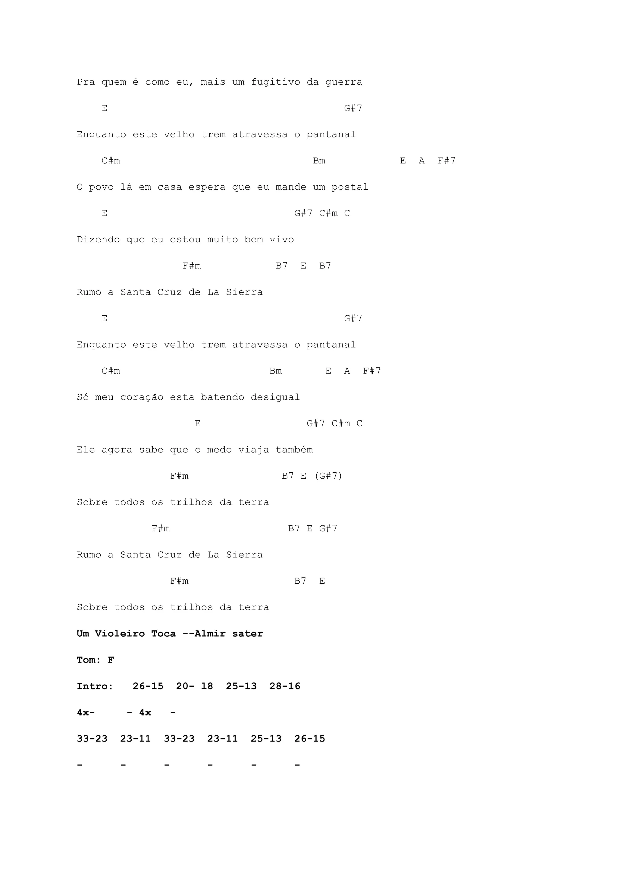 Pra quem é como eu, mais um fugitivo da guerra
E G#7
Enquanto este velho trem atravessa o pantanal
C#m Bm E A F#7
O povo lá em casa espera que eu mande um postal
E G#7 C#m C
Dizendo que eu estou muito bem vivo
F#m B7 E B7
Rumo a Santa Cruz de La Sierra
E G#7
Enquanto este velho trem atravessa o pantanal
C#m Bm E A F#7
Só meu coração esta batendo desigual
E G#7 C#m C
Ele agora sabe que o medo viaja também
F#m B7 E (G#7)
Sobre todos os trilhos da terra
F#m B7 E G#7
Rumo a Santa Cruz de La Sierra
F#m B7 E
Sobre todos os trilhos da terra
Um Violeiro Toca --Almir sater
Tom: F
Intro: 26-15 20- l8 25-13 28-16
4x- - 4x -
33-23 23-11 33-23 23-11 25-13 26-15
- - - - - -
 