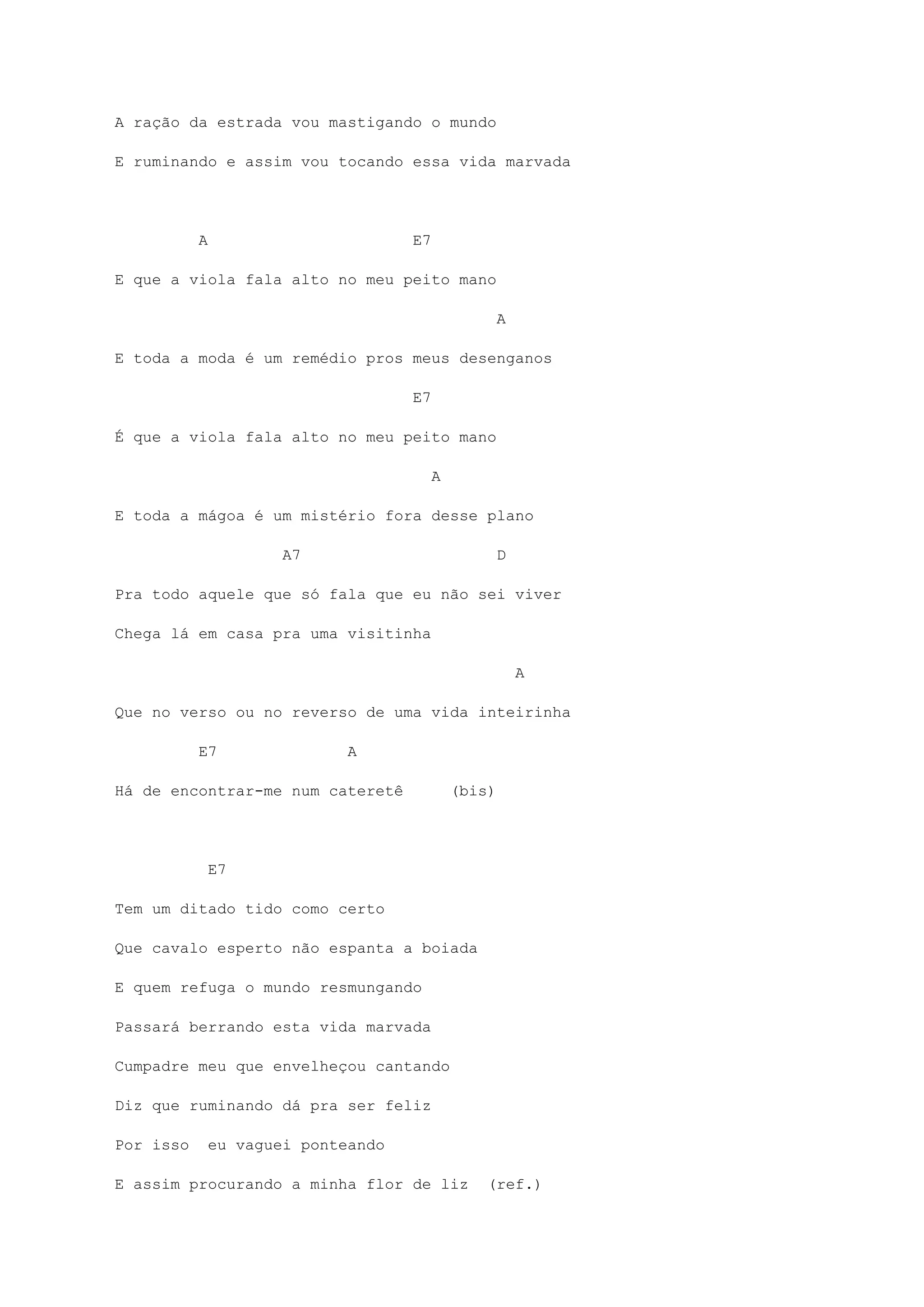 A ração da estrada vou mastigando o mundo
E ruminando e assim vou tocando essa vida marvada
A E7
E que a viola fala alto no meu peito mano
A
E toda a moda é um remédio pros meus desenganos
E7
É que a viola fala alto no meu peito mano
A
E toda a mágoa é um mistério fora desse plano
A7 D
Pra todo aquele que só fala que eu não sei viver
Chega lá em casa pra uma visitinha
A
Que no verso ou no reverso de uma vida inteirinha
E7 A
Há de encontrar-me num cateretê (bis)
E7
Tem um ditado tido como certo
Que cavalo esperto não espanta a boiada
E quem refuga o mundo resmungando
Passará berrando esta vida marvada
Cumpadre meu que envelheçou cantando
Diz que ruminando dá pra ser feliz
Por isso eu vaguei ponteando
E assim procurando a minha flor de liz (ref.)
 