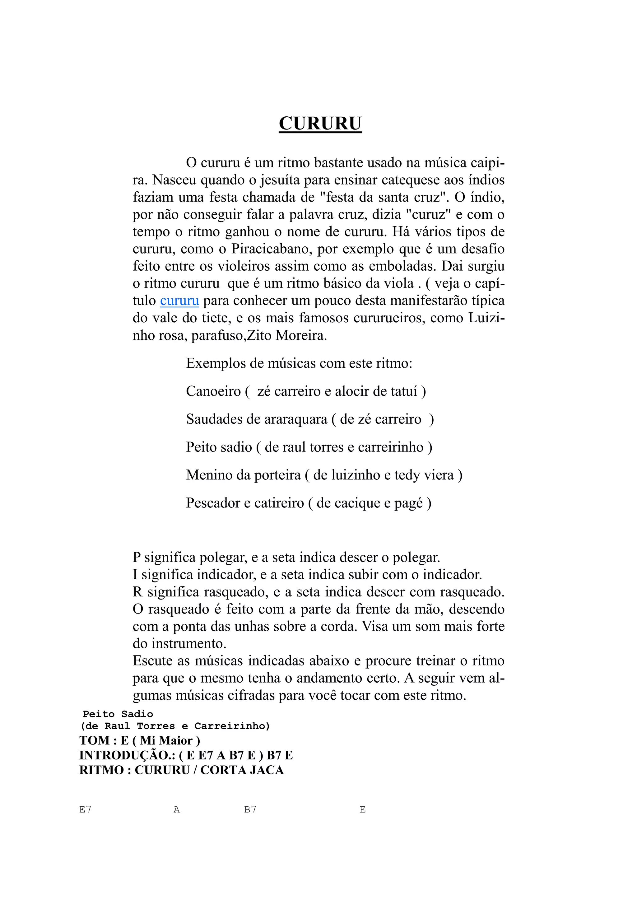 CURURU
O cururu é um ritmo bastante usado na música caipi-
ra. Nasceu quando o jesuíta para ensinar catequese aos índios
faziam uma festa chamada de "festa da santa cruz". O índio,
por não conseguir falar a palavra cruz, dizia "curuz" e com o
tempo o ritmo ganhou o nome de cururu. Há vários tipos de
cururu, como o Piracicabano, por exemplo que é um desafio
feito entre os violeiros assim como as emboladas. Dai surgiu
o ritmo cururu que é um ritmo básico da viola . ( veja o capí-
tulo cururu para conhecer um pouco desta manifestarão típica
do vale do tiete, e os mais famosos cururueiros, como Luizi-
nho rosa, parafuso,Zito Moreira.
Exemplos de músicas com este ritmo:
Canoeiro ( zé carreiro e alocir de tatuí )
Saudades de araraquara ( de zé carreiro )
Peito sadio ( de raul torres e carreirinho )
Menino da porteira ( de luizinho e tedy viera )
Pescador e catireiro ( de cacique e pagé )
P significa polegar, e a seta indica descer o polegar.
I significa indicador, e a seta indica subir com o indicador.
R significa rasqueado, e a seta indica descer com rasqueado.
O rasqueado é feito com a parte da frente da mão, descendo
com a ponta das unhas sobre a corda. Visa um som mais forte
do instrumento.
Escute as músicas indicadas abaixo e procure treinar o ritmo
para que o mesmo tenha o andamento certo. A seguir vem al-
gumas músicas cifradas para você tocar com este ritmo.
Peito Sadio
(de Raul Torres e Carreirinho)
TOM : E ( Mi Maior )
INTRODUÇÃO.: ( E E7 A B7 E ) B7 E
RITMO : CURURU / CORTA JACA
E7 A B7 E
 