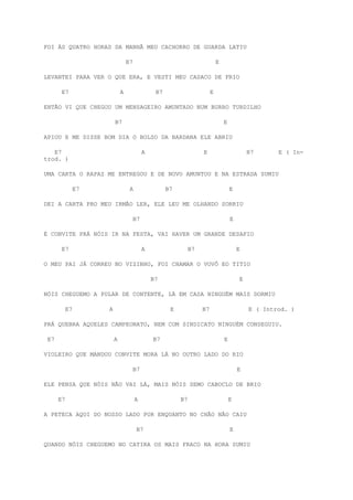 FOI ÀS QUATRO HORAS DA MANHÃ MEU CACHORRO DE GUARDA LATIU
B7 E
LEVANTEI PARA VER O QUE ERA, E VESTI MEU CASACO DE FRIO
E7 A B7 E
ENTÃO VI QUE CHEGOU UM MENSAGEIRO AMUNTADO NUM BURRO TURDILHO
B7 E
APIOU E ME DISSE BOM DIA O BOLSO DA BARDANA ELE ABRIU
E7 A E B7 E ( In-
trod. )
UMA CARTA O RAPAZ ME ENTREGOU E DE NOVO AMUNTOU E NA ESTRADA SUMIU
E7 A B7 E
DEI A CARTA PRO MEU IRMÃO LER, ELE LEU ME OLHANDO SORRIU
B7 E
É CONVITE PRÁ NÓIS IR NA FESTA, VAI HAVER UM GRANDE DESAFIO
E7 A B7 E
O MEU PAI JÁ CORREU NO VIZINHO, FOI CHAMAR O VOVÔ EO TITIO
B7 E
NÓIS CHEGUEMO A PULAR DE CONTENTE, LÁ EM CASA NINGUÉM MAIS DORMIU
E7 A E B7 E ( Introd. )
PRÁ QUEBRA AQUELES CAMPEONATO, NEM COM SINDICATO NINGUÉM CONSEGUIU.
E7 A B7 E
VIOLEIRO QUE MANDOU CONVITE MORA LÁ NO OUTRO LADO DO RIO
B7 E
ELE PENSA QUE NÓIS NÃO VAI LÁ, MAIS NÓIS SEMO CABOCLO DE BRIO
E7 A B7 E
A PETECA AQUI DO NOSSO LADO POR ENQUANTO NO CHÃO NÃO CAIU
B7 E
QUANDO NÓIS CHEGUEMO NO CATIRA OS MAIS FRACO NA HORA SUMIU
 