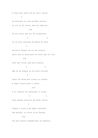 E esse povo gosta de me ouvir cantar.
F
Ao meio-dia eu tava em Mato Grosso,
Do sul ou do norte, não sei explicar.
G/B
Só sei dizer que foi de tardezinha,
D G
Eu já tava cantando em Belém do Pará.
F
Em Porto Alegre um tal de coronel,
pediu que eu musicasse um verso que ele fez.
G/B
Para uma china, que pela poesia,
D G
Nem lá em Pequim se vê tanta altivez.
F
Parei em minas prá trocar as cordas,
E segui direto para o Ceará.
G/B
E no caminho fui pensando, é lindo,
D G
Essa grande aventura de poder cantar.
F
Chegou a noite e me pegou cantando,
Num bailão, no norte lá do Paraná.
G/B
Daí prá frente ninguém mais se espanta,
 