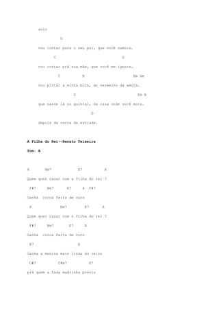 solo
D
vou contar para o seu pai, que você namora.
C G
vou contar prá sua mãe, que você me ignora.
C B Em Gm
vou pintar a minha boca, do vermelho da amora.
D Em A
que nasce lá no quintal, da casa onde você mora.
D
depois da curva da estrada.
A Filha do Rei--Renato Teixeira
Tom: A
A Bm7 E7 A
Quem quer casar com a filha do rei ?
F#7 Bm7 E7 A F#7
Ganha coroa feita de ouro
A Bm7 E7 A
Quem quer casar com a filha do rei ?
F#7 Bm7 E7 A
Ganha coroa feita de ouro
B7 E
Ganha a menina mais linda do reino
G#7 C#m7 E7
prá quem a fada madrinha previu
 