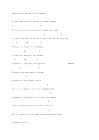Ando devagar porque já tive pressa
C
E levo esse sorriso, porque já chorei demais
G F
Hoje me sinto mais forte, mais feliz quem sabe
C G
Só levo a certeza de que muito pouco eu sei, eu nada sei
F Dm F
Conhecer as manhas e as manhãs,
Dm C
O sabor das massas e das maçãs,
F Dm F
É preciso o amor pra poder pulsar, Refrão
Dm F
É preciso paz pra poder sorrir,
C
É preciso a chuva para florir.
G F
Penso que cumprir a vida seja simplesmente
C
Compreender a marcha, e ir tocando em frente
G F
Como um velho boiadeiro levando a boiada,
C
Eu vou tocando os dias pela longa estrada eu vou,
G
De estrada eu sou
 
