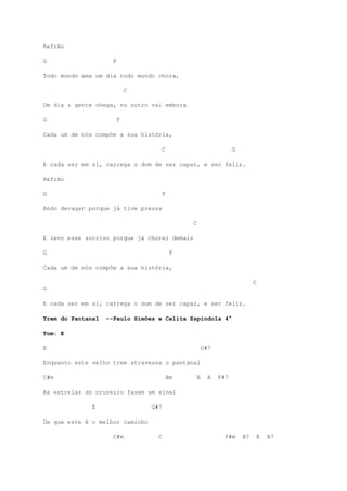 Refrão
G F
Todo mundo ama um dia todo mundo chora,
C
Um dia a gente chega, no outro vai embora
G F
Cada um de nós compõe a sua história,
C G
E cada ser em si, carrega o dom de ser capaz, e ser feliz.
Refrão
G F
Ando devagar porque já tive pressa
C
E levo esse sorriso porque já chorei demais
G F
Cada um de nós compõe a sua história,
C
G
E cada ser em si, carrega o dom de ser capaz, e ser feliz.
Trem do Pantanal --Paulo Simões e Celita Espindola 4°
Tom: E
E G#7
Enquanto este velho trem atravessa o pantanal
C#m Bm E A F#7
As estrelas do cruzeiro fazem um sinal
E G#7
De que este é o melhor caminho
C#m C F#m B7 E B7
 