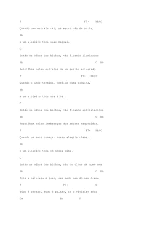 F F7+ Bb/C
Quando uma estrela cai, na ercuridão da noite,
Bb
e um violeiro toca suas mágoas.
C
Então os olhos dos bichos, vão ficando iluminados
Bb C Bb
Rebrilham neles estrelas de um sertão enluarado
F F7+ Bb/C
Quando o amor termina, perdido numa esquina,
Bb
e um violeiro toca sua sina.
C
Então os olhos dos bichos, vão ficando entristecidos
Bb C Bb
Rebrilham neles lembranças dos amores esquecidos.
F F7+ Bb/C
Quando um amor começa, nossa alegria chama,
Bb
e um violeiro toca em nossa cama.
C
Então os olhos dos bichos, são os olhos de quem ama
Bb C Bb
Pois a natureza é isso, sem medo nem dó sem drama
F F7+ C
Tudo é sertão, tudo é paixão, se o violeiro toca
Gm Bb F
 
