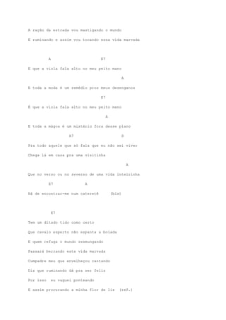 A ração da estrada vou mastigando o mundo
E ruminando e assim vou tocando essa vida marvada
A E7
E que a viola fala alto no meu peito mano
A
E toda a moda é um remédio pros meus desenganos
E7
É que a viola fala alto no meu peito mano
A
E toda a mágoa é um mistério fora desse plano
A7 D
Pra todo aquele que só fala que eu não sei viver
Chega lá em casa pra uma visitinha
A
Que no verso ou no reverso de uma vida inteirinha
E7 A
Há de encontrar-me num cateretê (bis)
E7
Tem um ditado tido como certo
Que cavalo esperto não espanta a boiada
E quem refuga o mundo resmungando
Passará berrando esta vida marvada
Cumpadre meu que envelheçou cantando
Diz que ruminando dá pra ser feliz
Por isso eu vaguei ponteando
E assim procurando a minha flor de liz (ref.)
 