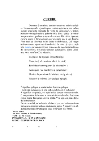 CURURU
O cururu é um ritmo bastante usado na música caipi-
ra. Nasceu quando o jesuíta para ensinar catequese aos índios
faziam uma festa chamada de "festa da santa cruz". O índio,
por não conseguir falar a palavra cruz, dizia "curuz" e com o
tempo o ritmo ganhou o nome de cururu. Há vários tipos de
cururu, como o Piracicabano, por exemplo que é um desafio
feito entre os violeiros assim como as emboladas. Dai surgiu
o ritmo cururu que é um ritmo básico da viola . ( veja o capí-
tulo cururu para conhecer um pouco desta manifestarão típica
do vale do tiete, e os mais famosos cururueiros, como Luizi-
nho rosa, parafuso,Zito Moreira.
Exemplos de músicas com este ritmo:
Canoeiro ( zé carreiro e alocir de tatuí )
Saudades de araraquara ( de zé carreiro )
Peito sadio ( de raul torres e carreirinho )
Menino da porteira ( de luizinho e tedy viera )
Pescador e catireiro ( de cacique e pagé )
P significa polegar, e a seta indica descer o polegar.
I significa indicador, e a seta indica subir com o indicador.
R significa rasqueado, e a seta indica descer com rasqueado.
O rasqueado é feito com a parte da frente da mão, descendo
com a ponta das unhas sobre a corda. Visa um som mais forte
do instrumento.
Escute as músicas indicadas abaixo e procure treinar o ritmo
para que o mesmo tenha o andamento certo. A seguir vem al-
gumas músicas cifradas para você tocar com este ritmo.
Peito Sadio
(de Raul Torres e Carreirinho)
TOM : E ( Mi Maior )
INTRODUÇÃO.: ( E E7 A B7 E ) B7 E
RITMO : CURURU / CORTA JACA
E7 A B7 E
 