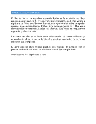 PROCESO	DE	APRENDIZAJE
	
El	libro	está	escrito	para	ayudarte	a	aprender	Python	de	forma	rápida,	sencilla	y
con	un	enfoque	práctico.	Si	eres	nuev@	en	programación,	en	el	libro	vamos	a
explicarte	de	forma	sencilla	todos	los	conceptos	que	necesitas	saber	para	poder
aprender	a	programar	utilizando	Python.	Si	ya	sabes	programar,	en	el	libro	vas	a
encontrar	todo	lo	que	necesitas	saber	para	tener	una	base	sólida	del	lenguaje	que
te	permita	profundizar	más.
	
Los	 temas	 tratados	 en	 el	 libro	 están	 seleccionados	 de	 forma	 cuidadosa	 y
ordenados	 de	 tal	 forma	 que	 se	 facilita	 el	 aprendizaje	 progresivo	 de	 todos	 los
conceptos	que	se	explican.
	
El	 libro	 tiene	 un	 claro	 enfoque	 práctico,	 con	 multitud	 de	 ejemplos	 que	 te
permitirán	afianzar	todos	los	conocimientos	teóricos	que	te	explicamos.
	
Veamos	cómo	está	organizado	el	libro.
	
 
