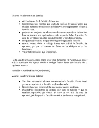 Veamos	los	elementos	en	detalle:
	
def:	indicador	de	definición	de	función.
NombreFuncion:	nombre	que	tendrá	la	función.	Te	aconsejamos	que
utilices	nombres	de	funciones	descriptivos	que	representen	lo	que	la
función	hace.
parámetros:	conjunto	de	elementos	de	entrada	que	tiene	la	función.
Los	parámetros	son	opcionales,	es	decir,	puede	haber	0	o	más.	En
caso	de	ser	más	de	uno	los	parámetros	irán	separados	por	coma.
BloqueInstrucciones:	bloque	de	código	que	ejecuta	la	función.
return:	 retorna	 datos	 al	 código	 fuente	 que	 utilizó	 la	 función.	 Es
opcional,	 ya	 que	 el	 retorno	 de	 datos	 no	 es	 obligatorio	 en	 las
funciones.
ValorRetorno:	datos	que	se	retornan.
	
	
Hasta	aquí	te	hemos	explicado	cómo	se	definen	funciones	en	Python,	para	poder
utilizar	 funciones	 en	 Python	 desde	 el	 código	 fuente	 tienes	 que	 hacerlo	 de	 la
siguiente	manera:
	
Variable	=	NombreFuncion(parámetros)
	
Veamos	los	elementos	en	detalle:
	
Variable:	almacenará	el	valor	que	devuelve	la	función.	Es	opcional,
ya	que	se	suprime	si	la	función	no	devuelve	nada.
NombreFuncion:	nombre	de	la	función	que	vamos	a	utilizar.
Parámetros:	 parámetros	 de	 entrada	 que	 tiene	 la	 función	 y	 que	 se
escriben	 separados	 por	 comas	 en	 caso	 de	 ser	 más	 de	 uno.	 Es
opcional,	por	lo	que	si	la	función	no	recibe	parámetros	se	suprimirá.
	
 