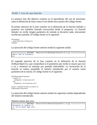 FASE	1:	Uso	de	una	función
	
La	 primera	 fase	 del	 objetivo	 consiste	 en	 el	 aprendizaje	 del	 uso	 de	 funciones,
tanto	la	definición	de	éstas	como	el	uso	desde	otros	puntos	del	código	fuente.
	
El	primer	ejercicio	de	la	fase	consiste	en	la	definición	de	la	función	Saludar	y
posterior	 uso	 (también	 llamado	 invocación)	 desde	 el	 programa.	 La	 función
Saludar	 no	recibe	ningún	parámetro	de	entrada	ni	devuelve	nada,	únicamente
escribe	por	pantalla.	El	código	fuente	es	el	siguiente:
	
def	Saludar():
				print("¡Hola	Time	of	Software!")
Saludar()
	
La	ejecución	del	código	fuente	anterior	tendrá	la	siguiente	salida:
	
	
El	 segundo	 ejercicio	 de	 la	 fase	 consiste	 en	 la	 definición	 de	 la	 función
EsMayorQueCero,	que	comprobará	si	el	parámetro	que	recibe	es	mayor	que	cero
o	 no	 y	 mostrará	 un	 mensaje	 por	 pantalla	 indicándolo.	 La	 invocación	 de	 la
función	 se	 realiza	 pasándole	 el	 número	 introducido	 por	 el	 usuario	 como
parámetro	de	la	misma.	El	código	fuente	es	el	siguiente:
	
def	EsMayorQueCero(param):
				if	param	>	0:
								print(param,	"es	mayor	que	cero")
				else:
								print(param,	"no	es	mayor	que	cero")
	
numero	=	int(input("Introduce	un	numero:"))
EsMayorQueCero(numero)
	
La	ejecución	del	código	fuente	anterior	tendrá	las	siguientes	salidas	dependiendo
del	número	introducido:
	
Número	menor	que	cero:
	
 