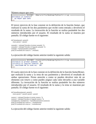 Número	mayor	que	cero:
	
El	tercer	ejercicio	de	la	fase	consiste	en	la	definición	de	la	función	Sumar,	que
realizará	la	suma	de	los	dos	parámetros	que	recibe	como	entrada	y	devolverá	el
resultado	de	la	suma.	La	invocación	de	la	función	se	realiza	pasándole	los	dos
números	 introducidos	 por	 el	 usuario.	 El	 resultado	 de	 la	 suma	 se	 muestra	 por
pantalla.	El	código	fuente	es	el	siguiente:
	
def	Sumar(param1,	param2):
				return	param1	+	param2
	
sumando1	=	int(input("Introduce	el	primer	sumando:	"))
sumando2	=	int(input("Introduce	el	segundo	sumando:	"))
resultado	=	Sumar(sumando1,sumando2)
print("El	resultado	de	la	suma	es:	",	resultado)
	
La	ejecución	del	código	fuente	anterior	tendrá	la	siguiente	salida:
	
	
El	cuarto	ejercicio	de	la	fase	consiste	en	la	definición	de	la	función	SumarRestar,
que	realizará	la	suma	y	la	resta	de	sus	parámetros	y	devolverá	el	resultado	de
ambas	 operaciones.	 Presta	 atención	 a	 como	 se	 pueden	 devolver	 más	 de	 un
elemento	con	return	y	como	puedes	asignar	cada	valor	devuelto	a	una	variable
diferente.	 La	 invocación	 de	 la	 función	 se	 realiza	 pasándole	 los	 dos	 números
introducidos	por	el	usuario.	El	resultado	de	la	suma	y	la	resta	se	muestran	por
pantalla.	El	código	fuente	es	el	siguiente:
	
def	SumarRestar(param1,	param2):
				return	param1	+	param2,	param1	-	param2
	
numero1	=	int(input("Introduce	el	primer	numero:	"))
numero2	=	int(input("Introduce	el	segundo	numero:	"))
resultadosuma,	resultadoresta	=	SumarRestar(numero1,numero2)
print("El	resultado	de	la	suma	es:	",	resultadosuma)
print("El	resultado	de	la	resta	es:	",	resultadoresta)
	
La	ejecución	del	código	fuente	anterior	tendrá	la	siguiente	salida:
	
 