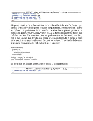 El	quinto	ejercicio	de	la	fase	consiste	en	la	definición	de	la	función	Sumar,	que
sumará	todos	los	valores	que	se	le	pasan	por	parámetro.	Presta	atención	a	como
se	 definen	 los	 parámetros	 de	 la	 función.	 De	 esta	 forma	 puedes	 pasarle	 a	 la
función	un	parámetro,	tres,	diez,	veinte,	etc.,	y	la	función	únicamente	tienes	que
definirla	una	vez.	En	estas	funciones	los	parámetros	se	reciben	como	una	lista,
por	lo	que	tendrás	que	iterarla	para	poder	procesarlos	todos,	tal	y	como	se	hace
en	el	ejercicio	para	realizar	la	suma	de	todos	los	valores.	El	resultado	de	la	suma
se	muestra	por	pantalla.	El	código	fuente	es	el	siguiente:
	
def	Sumar(*valores):
				resultado	=	0
				for	item	in	valores:
								resultado	=	resultado	+	item
				return	resultado
	
resultado	=	Sumar(23,56,3,89,78,455)
print("El	resultado	de	la	suma	es:	",	resultado)
	
La	ejecución	del	código	fuente	anterior	tendrá	la	siguiente	salida:
	
	
 