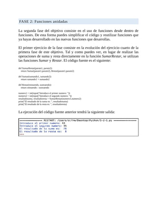 FASE	2:	Funciones	anidadas
	
La	segunda	fase	del	objetivo	consiste	en	el	uso	de	funciones	desde	dentro	de
funciones.	De	esta	forma	puedes	simplificar	el	código	y	reutilizar	funciones	que
ya	hayas	desarrollado	en	las	nuevas	funciones	que	desarrollas.
	
El	primer	ejercicio	de	la	fase	consiste	en	la	evolución	del	ejercicio	cuarto	de	la
primera	fase	de	este	objetivo.	Tal	y	como	puedes	ver,	en	lugar	de	realizar	las
operaciones	de	suma	y	resta	directamente	en	la	función	SumarRestar,	se	utilizan
las	funciones	Sumar	y	Restar.	El	código	fuente	es	el	siguiente:
	
def	SumarRestar(param1,	param2):
				return	Sumar(param1,param2),	Restar(param1,param2)
	
def	Sumar(sumando1,	sumando2):
				return	sumando1	+	sumando2
	
def	Restar(minuendo,	sustraendo):
				return	minuendo	-	sustraendo
	
numero1	=	int(input("Introduce	el	primer	numero:	"))
numero2	=	int(input("Introduce	el	segundo	numero:	"))
resultadosuma,	resultadoresta	=	SumarRestar(numero1,numero2)
print("El	resultado	de	la	suma	es:	",	resultadosuma)
print("El	resultado	de	la	resta	es:	",	resultadoresta)
	
La	ejecución	del	código	fuente	anterior	tendrá	la	siguiente	salida:
	
	
 