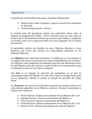 Organización
	
El	aprendizaje	está	dividido	en	dos	partes	claramente	diferenciadas:
	
Bloque	teórico	sobre	el	lenguaje	y	puesta	en	marcha	de	la	plataforma
de	desarrollo.
Teoría	de	programación	y	Práctica.
	
La	 primera	 parte	 del	 aprendizaje	 incluye	 una	 explicación	 teórica	 sobre	 el
lenguaje	 de	 programación	 Python	 y	 todo	 lo	 necesario	 para	 que	 seas	 capaz	 de
montar	toda	la	infraestructura	software	que	necesitas	para	empezar	a	programar
con	Python,	junto	con	la	explicación	básica	de	cómo	programar	con	el	entorno
de	desarrollo.
	
El	 aprendizaje	 práctico	 está	 dividido	 en	 nueve	 Objetivos	 diferentes	 y	 cinco
Proyectos,	 que	 sirven	 para	 afianzar	 los	 conocimientos	 adquiridos	 en	 los
diferentes	Objetivos.
	
Los	Objetivos	tienen	dificultad	incremental.	A	medida	que	se	va	avanzando	se
van	adquiriendo	nuevos	conocimientos	de	mayor	complejidad	que	los	anteriores.
Los	Objetivos	están	compuestos	por	diferentes	ejercicios	que	llamaremos	Fases.
En	cada	Objetivo,	antes	de	empezar,	se	explican	todos	los	conceptos	teóricos	que
se	utilizarán	en	todas	las	Fases	que	lo	componen.
	
Una	 Fase	 es	 un	 conjunto	 de	 ejercicios	 que	 profundizan	 en	 un	 área	 de
conocimiento	dentro	del	Objetivo.	En	cada	Fase	se	indica	el	código	fuente	junto
con	 su	 explicación,	 además,	 se	 incluye	 un	 ejemplo	 de	 ejecución	 del	 código
fuente.
	
Los	Proyectos	son	ejercicios	de	dificultad	avanzada	que	permiten	afianzar	los
conocimientos	adquiridos	en	los	Objetivos	anteriores.	Durante	el	aprendizaje	se
realizan	cinco	Proyectos.
	
Primer	Proyecto:	Afianzar	conocimientos	de	los	Objetivos	del	1	al	4.
Segundo	Proyecto:	Afianzar	conocimientos	del	Objetivo	5.
Tercer	Proyecto:	Afianzar	conocimientos	del	Objetivo	6.
Cuarto	Proyecto:	Afianzar	conocimientos	de	los	Objetivos	del	7	al	9.
Proyecto	Final:	Afianzar	conocimientos	de	todos	los	Objetivos.
 