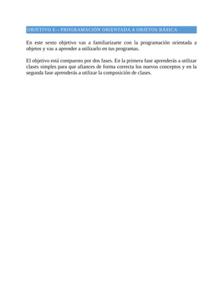 OBJETIVO	6	–	PROGRAMACIÓN	ORIENTADA	A	OBJETOS	BÁSICA
	
En	 este	 sexto	 objetivo	 vas	 a	 familiarizarte	 con	 la	 programación	 orientada	 a
objetos	y	vas	a	aprender	a	utilizarlo	en	tus	programas.
	
El	objetivo	está	compuesto	por	dos	fases.	En	la	primera	fase	aprenderás	a	utilizar
clases	simples	para	que	afiances	de	forma	correcta	los	nuevos	conceptos	y	en	la
segunda	fase	aprenderás	a	utilizar	la	composición	de	clases.
	
 