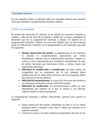 Conceptos	teóricos
	
En	este	apartado	vamos	a	explicarte	todos	los	conceptos	teóricos	que	necesitas
saber	para	aprender	la	programación	orientada	a	objetos.
	
Cambio	de	paradigma
	
El	 mundo	 del	 desarrollo	 de	 software	 es	 un	 mundo	 en	 constante	 evolución	 y
cambio,	y	allá	por	los	años	60	se	empezó	a	hablar	de	un	nuevo	paradigma	de
desarrollo	 que	 era	 la	 programación	 orientada	 a	 objetos.	 El	 objetivo	 de	 la
programación	 orientada	 a	 objetos	 no	 tenía	 otro	 objetivo	 que	 no	 fuera	 intentar
paliar	las	deficiencias	existentes	en	la	programación	en	ese	momento,	que	eran
las	siguientes:
	
Distinta	abstracción	del	mundo:	la	programación	en	ese	momento
se	 centraba	 en	 comportamientos	 representado	 por	 verbos
normalmente,	 mientras	 que	 la	 programación	 orientada	 a	 objetos	 se
centra	en	seres,	representados	por	sustantivos	normalmente.	Se	pasa
de	 utilizar	 funciones	 que	 representan	 verbos,	 a	 utilizar	 clases,	 que
representan	sustantivos.
Dificultad	 de	 modificación	 y	 actualización:	 los	 datos	 suelen	 ser
compartidos	 por	 los	 programas,	 por	 lo	 que	 cualquier	 ligera
modificación	de	los	datos	podía	provocar	que	otro	programa	dejara
de	funcionar	de	forma	indirecta.
Dificultad	de	mantenimiento:	la	corrección	de	errores	que	existía	en
ese	momento	era	bastante	costosa	y	difícil	de	realizar.
Dificultad	 de	 reutilización:	 las	 funciones/rutinas	 suelen	 ser	 muy
dependientes	 del	 contexto	 en	 el	 que	 se	 crearon	 y	 eso	 dificulta
reaprovecharlas	en	nuevos	programas.
	
La	 programación	 orientada	 a	 objetos,	 básicamente,	 apareció	 para	 aportar	 lo
siguiente:
	
Nueva	abstracción	del	mundo	centrándolo	en	seres	y	no	en	verbos
mediante	nuevos	conceptos	como	clase	y	objeto	que	veremos	en	el
siguiente	apartado.
Control	de	acceso	a	los	datos	mediante	encapsulación	de	éstos	en	las
 