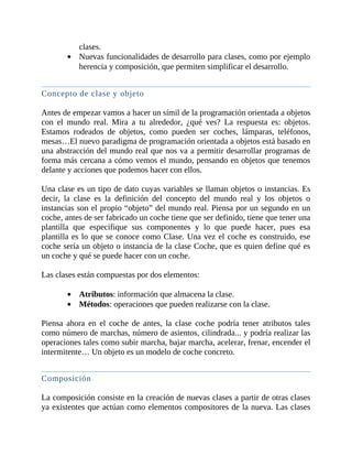 clases.
Nuevas	funcionalidades	de	desarrollo	para	clases,	como	por	ejemplo
herencia	y	composición,	que	permiten	simplificar	el	desarrollo.
	
Concepto	de	clase	y	objeto
	
Antes	de	empezar	vamos	a	hacer	un	símil	de	la	programación	orientada	a	objetos
con	 el	 mundo	 real.	 Mira	 a	 tu	 alrededor,	 ¿qué	 ves?	 La	 respuesta	 es:	 objetos.
Estamos	 rodeados	 de	 objetos,	 como	 pueden	 ser	 coches,	 lámparas,	 teléfonos,
mesas…El	nuevo	paradigma	de	programación	orientada	a	objetos	está	basado	en
una	abstracción	del	mundo	real	que	nos	va	a	permitir	desarrollar	programas	de
forma	más	cercana	a	cómo	vemos	el	mundo,	pensando	en	objetos	que	tenemos
delante	y	acciones	que	podemos	hacer	con	ellos.
	
Una	clase	es	un	tipo	de	dato	cuyas	variables	se	llaman	objetos	o	instancias.	Es
decir,	 la	 clase	 es	 la	 definición	 del	 concepto	 del	 mundo	 real	 y	 los	 objetos	 o
instancias	son	el	propio	“objeto”	del	mundo	real.	Piensa	por	un	segundo	en	un
coche,	antes	de	ser	fabricado	un	coche	tiene	que	ser	definido,	tiene	que	tener	una
plantilla	 que	 especifique	 sus	 componentes	 y	 lo	 que	 puede	 hacer,	 pues	 esa
plantilla	es	lo	que	se	conoce	como	Clase.	Una	vez	el	coche	es	construido,	ese
coche	sería	un	objeto	o	instancia	de	la	clase	Coche,	que	es	quien	define	qué	es
un	coche	y	qué	se	puede	hacer	con	un	coche.
	
Las	clases	están	compuestas	por	dos	elementos:
	
Atributos:	información	que	almacena	la	clase.
Métodos:	operaciones	que	pueden	realizarse	con	la	clase.
	
Piensa	 ahora	 en	 el	 coche	 de	 antes,	 la	 clase	 coche	 podría	 tener	 atributos	 tales
como	número	de	marchas,	número	de	asientos,	cilindrada...	y	podría	realizar	las
operaciones	tales	como	subir	marcha,	bajar	marcha,	acelerar,	frenar,	encender	el
intermitente…	Un	objeto	es	un	modelo	de	coche	concreto.
	
Composición
	
La	composición	consiste	en	la	creación	de	nuevas	clases	a	partir	de	otras	clases
ya	existentes	que	actúan	como	elementos	compositores	de	la	nueva.	Las	clases
 