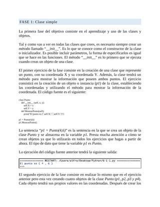 FASE	1:	Clase	simple
	
La	 primera	 fase	 del	 objetivo	 consiste	 en	 el	 aprendizaje	 y	 uso	 de	 las	 clases	 y
objetos.
	
Tal	y	como	vas	a	ver	en	todas	las	clases	que	crees,	es	necesario	siempre	crear	un
método	llamado	“__init__”.	Es	lo	que	se	conoce	como	el	constructor	de	la	clase
o	inicializador.	Es	posible	incluir	parámetros,	la	forma	de	especificarlos	es	igual
que	se	hace	en	las	funciones.	El	método	“__init__”	es	lo	primero	que	se	ejecuta
cuando	creas	un	objeto	de	una	clase.
	
El	primer	ejercicio	de	la	fase	consiste	en	la	creación	de	una	clase	que	represente
un	punto,	con	su	coordenada	X	y	su	coordenada	Y.	Además,	la	clase	tendrá	un
método	 para	 mostrar	 la	 información	 que	 poseen	 ambos	 puntos.	 El	 ejercicio
consistirá	en	la	creación	de	un	objeto	o	instancia	(p1)	de	la	clase,	estableciendo
las	 coordenadas	 y	 utilizando	 el	 método	 para	 mostrar	 la	 información	 de	 la
coordenada.	El	código	fuente	es	el	siguiente:
	
class	Punto:
				def	__init__	(self,	x,	y):
								self.X	=	x
								self.Y	=	y
				def	MostrarPunto(self):
								print("El	punto	es	(",self.X,",",self.Y,")")
	
p1	=	Punto(4,6)
p1.MostrarPunto()
	
La	sentencia	“p1	=	Punto(4,6)”	es	la	sentencia	en	la	que	se	crea	un	objeto	de	la
clase	Punto	y	se	almacena	en	la	variable	p1.	Presta	mucha	atención	a	cómo	se
crean	objetos	ya	que	lo	utilizarás	en	todos	los	ejercicios	que	hagas	a	partir	de
ahora.	El	tipo	de	dato	que	tiene	la	variable	p1	es	Punto.
	
La	ejecución	del	código	fuente	anterior	tendrá	la	siguiente	salida:
	
	
El	segundo	ejercicio	de	la	fase	consiste	en	realizar	lo	mismo	que	en	el	ejercicio
anterior	pero	esta	vez	creando	cuatro	objetos	de	la	clase	Punto	(p1,	p2,	p3	y	p4).
Cada	objeto	tendrá	sus	propios	valores	en	las	coordenadas.	Después	de	crear	los
 
