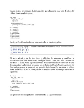cuatro	objetos	se	mostrará	la	información	que	almacena	cada	uno	de	ellos.	El
código	fuente	es	el	siguiente:
	
class	Punto:
				def	__init__	(self,	x,	y):
								self.X	=	x
								self.Y	=	y
				def	MostrarPunto(self):
								print("El	punto	es	(",self.X,",",self.Y,")")
	
p1	=	Punto(4,6)
p2	=	Punto(-5,9)
p3	=	Punto(3,-7)
p4	=	Punto(0,4)
p1.MostrarPunto()
p2.MostrarPunto()
p3.MostrarPunto()
p4.MostrarPunto()
	
La	ejecución	del	código	fuente	anterior	tendrá	la	siguiente	salida:
	
	
El	 tercer	 ejercicio	 de	 la	 fase	 tiene	 el	 objetivo	 de	 aprender	 a	 modificar	 la
información	que	tiene	almacenada	un	objeto	de	una	clase.	Para	ello,	creamos	un
objeto	de	la	clase	Punto	y	posteriormente	modificaremos	la	información	de	uno
de	sus	puntos.	La	forma	de	acceder	a	los	atributos	es	Objeto.NombreAtributo.	Al
final	del	programa	se	mostrará	por	pantalla	la	información	que	tiene	el	objeto
antes	de	la	modificación	y	después	de	la	modificación.	El	código	fuente	es	el
siguiente:
	
class	Punto:
				def	__init__	(self,	x,	y):
								self.X	=	x
								self.Y	=	y
				def	MostrarPunto(self):
								print("El	punto	es	(",self.X,",",self.Y,")")
	
p1	=	Punto(4,6)
p1.MostrarPunto()
p1.X	=	7
p1.MostrarPunto()
	
La	ejecución	del	código	fuente	anterior	tendrá	la	siguiente	salida:
	
 