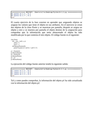 El	 cuarto	 ejercicio	 de	 la	 fase	 consiste	 en	 aprender	 que	 asignando	 objetos	 se
asignan	los	valores	que	tiene	el	objeto	en	sus	atributos.	En	el	ejercicio	se	crean
dos	objetos	de	la	clase	Punto	y	se	muestran	por	pantalla,	después	se	asigna	un
objeto	a	otro	y	se	muestra	por	pantalla	el	objeto	destino	de	la	asignación	para
comprobar	 que	 la	 información	 que	 tenía	 almacenado	 el	 objeto	 ha	 sido
modificada	por	la	que	contenía	el	otro	objeto.	El	código	fuente	es	el	siguiente:
	
class	Punto:
				def	__init__	(self,	x,	y):
								self.X	=	x
								self.Y	=	y
				def	MostrarPunto(self):
								print("El	punto	es	(",self.X,",",self.Y,")")
	
p1	=	Punto(4,6)
p1.MostrarPunto()
p2	=	Punto(3,8)
p2.MostrarPunto()
p1	=	p2
p1.MostrarPunto()
	
La	ejecución	del	código	fuente	anterior	tendrá	la	siguiente	salida:
	
	
Tal	y	como	puedes	comprobar,	la	información	del	objeto	p1	ha	sido	actualizada
con	la	información	del	objeto	p2.
	
 
