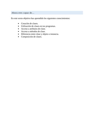 Ahora	eres	capaz	de…
	
En	este	sexto	objetivo	has	aprendido	los	siguientes	conocimientos:
	
Creación	de	clases.
Utilización	de	clases	en	tus	programas.
Acceso	a	atributos	de	clase.
Acceso	a	métodos	de	clase.
Diferencia	entre	clase	y	objeto	o	instancia.
Composición	de	clases.
	
 