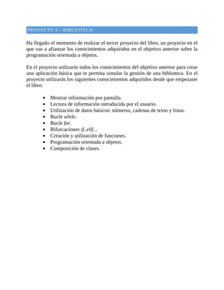 PROYECTO	3	–	BIBLIOTECA
	
Ha	llegado	el	momento	de	realizar	el	tercer	proyecto	del	libro,	un	proyecto	en	el
que	vas	a	afianzar	los	conocimientos	adquiridos	en	el	objetivo	anterior	sobre	la
programación	orientada	a	objetos.
	
En	el	proyecto	utilizarás	todos	los	conocimientos	del	objetivo	anterior	para	crear
una	aplicación	básica	que	te	permita	simular	la	gestión	de	una	biblioteca.	En	el
proyecto	utilizarás	los	siguientes	conocimientos	adquiridos	desde	que	empezaste
el	libro:
	
Mostrar	información	por	pantalla.
Lectura	de	información	introducida	por	el	usuario.
Utilización	de	datos	básicos:	números,	cadenas	de	texto	y	listas.
Bucle	while.
Bucle	for.
Bifurcaciones	if..elif...
Creación	y	utilización	de	funciones.
Programación	orientada	a	objetos.
Composición	de	clases.
	
 