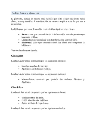 Código	fuente	y	ejecución
	
El	 proyecto,	 aunque	 es	 mucho	 más	 extenso	 que	 todo	 lo	 que	 has	 hecho	 hasta
ahora,	es	muy	sencillo.	A	continuación,	te	vamos	a	explicar	todo	lo	que	vas	a
desarrollar.
	
La	biblioteca	que	vas	a	desarrollar	contendrá	las	siguientes	tres	clases:
	
Autor:	clase	que	contendrá	toda	la	información	sobre	la	persona	que
ha	escrito	el	libro.
Libro:	clase	que	contendrá	toda	la	información	sobre	el	libro.
Biblioteca:	 clase	 que	 contendrá	 todos	 los	 libros	 que	 componen	 la
biblioteca.
	
Veamos	las	clases	en	detalle.
	
Clase	Autor
	
La	clase	Autor	estará	compuesta	por	los	siguientes	atributos:
	
Nombre:	nombre	del	escritor.
Apellidos:	apellidos	del	escritor.
	
La	clase	Autor	estará	compuesta	por	los	siguientes	métodos:
	
MostrarAutor:	 mostrará	 por	 pantalla	 los	 atributos	 Nombre	 y
Apellidos.
	
Clase	Libro
	
La	clase	Libro	estará	compuesta	por	los	siguientes	atributos:
	
Título:	nombre	del	libro.
ISBN:	identificador	del	libro.
Autor:	atributo	del	tipo	Autor.
	
La	clase	Libro	estará	compuesta	por	los	siguientes	métodos:
	
 