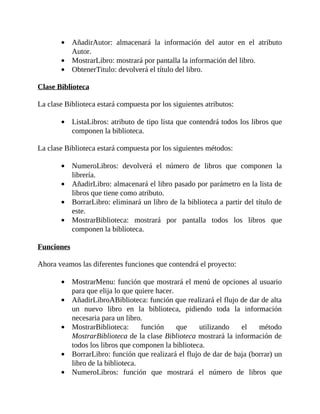 AñadirAutor:	 almacenará	 la	 información	 del	 autor	 en	 el	 atributo
Autor.
MostrarLibro:	mostrará	por	pantalla	la	información	del	libro.
ObtenerTitulo:	devolverá	el	título	del	libro.
	
Clase	Biblioteca
	
La	clase	Biblioteca	estará	compuesta	por	los	siguientes	atributos:
	
ListaLibros:	atributo	de	tipo	lista	que	contendrá	todos	los	libros	que
componen	la	biblioteca.
	
La	clase	Biblioteca	estará	compuesta	por	los	siguientes	métodos:
	
NumeroLibros:	 devolverá	 el	 número	 de	 libros	 que	 componen	 la
librería.
AñadirLibro:	almacenará	el	libro	pasado	por	parámetro	en	la	lista	de
libros	que	tiene	como	atributo.
BorrarLibro:	eliminará	un	libro	de	la	biblioteca	a	partir	del	título	de
este.
MostrarBiblioteca:	 mostrará	 por	 pantalla	 todos	 los	 libros	 que
componen	la	biblioteca.
	
Funciones
	
Ahora	veamos	las	diferentes	funciones	que	contendrá	el	proyecto:
	
MostrarMenu:	función	que	mostrará	el	menú	de	opciones	al	usuario
para	que	elija	lo	que	quiere	hacer.
AñadirLibroABiblioteca:	función	que	realizará	el	flujo	de	dar	de	alta
un	 nuevo	 libro	 en	 la	 biblioteca,	 pidiendo	 toda	 la	 información
necesaria	para	un	libro.
MostrarBiblioteca:	 función	 que	 utilizando	 el	 método
MostrarBiblioteca	de	la	clase	Biblioteca	mostrará	la	información	de
todos	los	libros	que	componen	la	biblioteca.
BorrarLibro:	función	que	realizará	el	flujo	de	dar	de	baja	(borrar)	un
libro	de	la	biblioteca.
NumeroLibros:	 función	 que	 mostrará	 el	 número	 de	 libros	 que
 