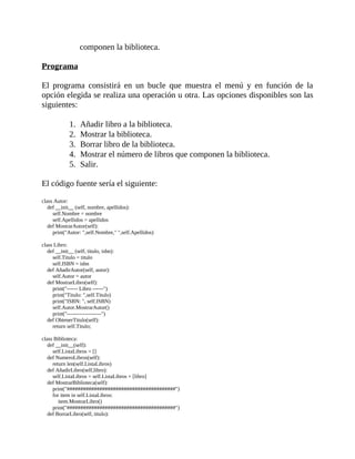 componen	la	biblioteca.
	
Programa
	
El	 programa	 consistirá	 en	 un	 bucle	 que	 muestra	 el	 menú	 y	 en	 función	 de	 la
opción	elegida	se	realiza	una	operación	u	otra.	Las	opciones	disponibles	son	las
siguientes:
	
1.	 Añadir	libro	a	la	biblioteca.
2.	 Mostrar	la	biblioteca.
3.	 Borrar	libro	de	la	biblioteca.
4.	 Mostrar	el	número	de	libros	que	componen	la	biblioteca.
5.	 Salir.
	
El	código	fuente	sería	el	siguiente:
	
class	Autor:
				def	__init__	(self,	nombre,	apellidos):
								self.Nombre	=	nombre
								self.Apellidos	=	apellidos
				def	MostrarAutor(self):
								print("Autor:	",self.Nombre,"	",self.Apellidos)
	
class	Libro:
				def	__init__	(self,	titulo,	isbn):
								self.Titulo	=	titulo
								self.ISBN	=	isbn
				def	AñadirAutor(self,	autor):
								self.Autor	=	autor
				def	MostrarLibro(self):
								print("------	Libro	------")
								print("Titulo:	",self.Titulo)
								print("ISBN:	",	self.ISBN)
								self.Autor.MostrarAutor()
								print("-------------------")
				def	ObtenerTitulo(self):
								return	self.Titulo;
	
class	Biblioteca:
				def	__init__(self):
								self.ListaLibros	=	[]
				def	NumeroLibros(self):
								return	len(self.ListaLibros)
				def	AñadirLibro(self,libro):
								self.ListaLibros	=	self.ListaLibros	+	[libro]
				def	MostrarBiblioteca(self):
								print("########################################")
								for	item	in	self.ListaLibros:
												item.MostrarLibro()
								print("########################################")
				def	BorrarLibro(self,	titulo):
 